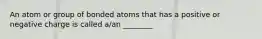 An atom or group of bonded atoms that has a positive or negative charge is called a/an ________