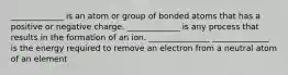 _____________ is an atom or group of bonded atoms that has a positive or negative charge. _____________ is any process that results in the formation of an ion. _______________ ______________ is the energy required to remove an electron from a neutral atom of an element