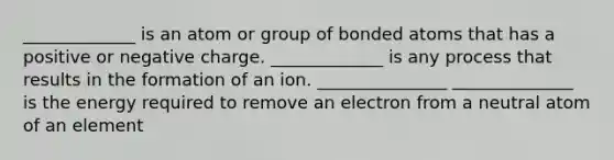 _____________ is an atom or group of bonded atoms that has a positive or negative charge. _____________ is any process that results in the formation of an ion. _______________ ______________ is the energy required to remove an electron from a neutral atom of an element