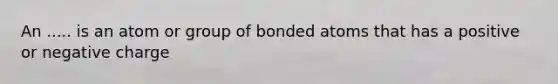 An ..... is an atom or group of bonded atoms that has a positive or negative charge