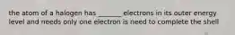 the atom of a halogen has _______ electrons in its outer energy level and needs only one electron is need to complete the shell