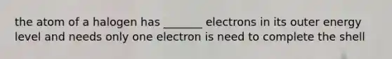 the atom of a halogen has _______ electrons in its outer energy level and needs only one electron is need to complete the shell