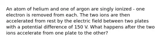 An atom of helium and one of argon are singly ionized - one electron is removed from each. The two ions are then accelerated from rest by the electric field between two plates with a potential difference of 150 V. What happens after the two ions accelerate from one plate to the other?