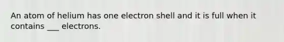 An atom of helium has one electron shell and it is full when it contains ___ electrons.