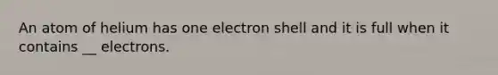 An atom of helium has one electron shell and it is full when it contains __ electrons.