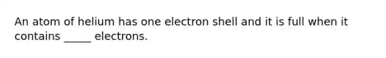 An atom of helium has one electron shell and it is full when it contains _____ electrons.