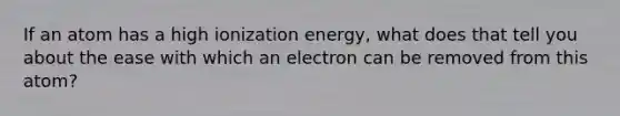 If an atom has a high ionization energy, what does that tell you about the ease with which an electron can be removed from this atom?