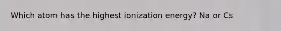 Which atom has the highest ionization energy? Na or Cs