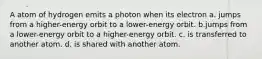 A atom of hydrogen emits a photon when its electron a. jumps from a higher-energy orbit to a lower-energy orbit. b.jumps from a lower-energy orbit to a higher-energy orbit. c. is transferred to another atom. d. is shared with another atom.