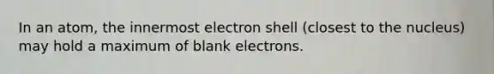 In an atom, the innermost electron shell (closest to the nucleus) may hold a maximum of blank electrons.