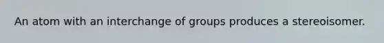 An atom with an interchange of groups produces a stereoisomer.