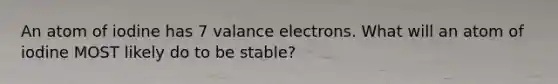 An atom of iodine has 7 valance electrons. What will an atom of iodine MOST likely do to be stable?