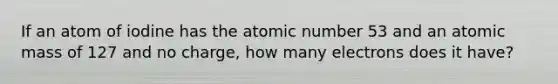 If an atom of iodine has the atomic number 53 and an atomic mass of 127 and no charge, how many electrons does it have?