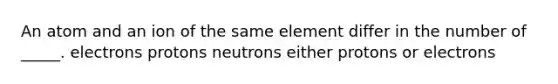 An atom and an ion of the same element differ in the number of _____. electrons protons neutrons either protons or electrons