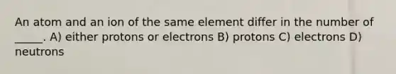 An atom and an ion of the same element differ in the number of _____. A) either protons or electrons B) protons C) electrons D) neutrons