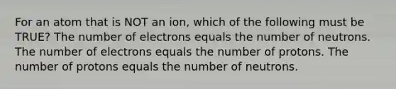 For an atom that is NOT an ion, which of the following must be TRUE? The number of electrons equals the number of neutrons. The number of electrons equals the number of protons. The number of protons equals the number of neutrons.