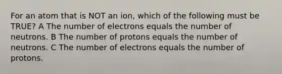 For an atom that is NOT an ion, which of the following must be TRUE? A The number of electrons equals the number of neutrons. B The number of protons equals the number of neutrons. C The number of electrons equals the number of protons.