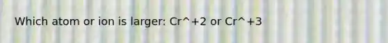 Which atom or ion is larger: Cr^+2 or Cr^+3