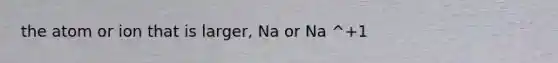 the atom or ion that is larger, Na or Na ^+1