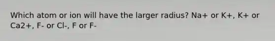 Which atom or ion will have the larger radius? Na+ or K+, K+ or Ca2+, F- or Cl-, F or F-