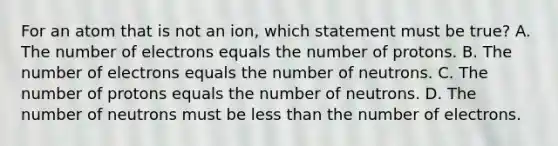 For an atom that is not an ion, which statement must be true? A. The number of electrons equals the number of protons. B. The number of electrons equals the number of neutrons. C. The number of protons equals the number of neutrons. D. The number of neutrons must be less than the number of electrons.