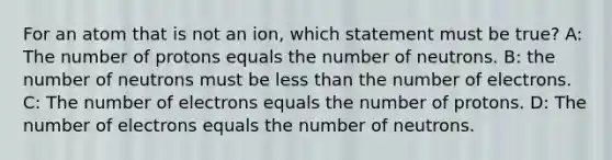 For an atom that is not an ion, which statement must be true? A: The number of protons equals the number of neutrons. B: the number of neutrons must be less than the number of electrons. C: The number of electrons equals the number of protons. D: The number of electrons equals the number of neutrons.