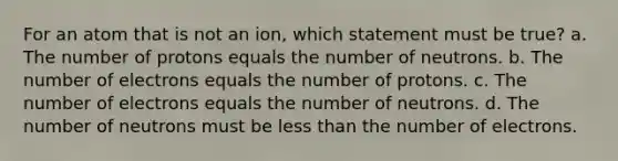 For an atom that is not an ion, which statement must be true? a. The number of protons equals the number of neutrons. b. The number of electrons equals the number of protons. c. The number of electrons equals the number of neutrons. d. The number of neutrons must be less than the number of electrons.