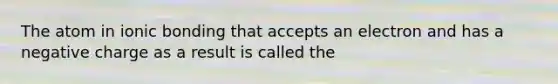 The atom in ionic bonding that accepts an electron and has a negative charge as a result is called the