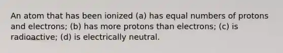 An atom that has been ionized (a) has equal numbers of protons and electrons; (b) has more protons than electrons; (c) is radioactive; (d) is electrically neutral.