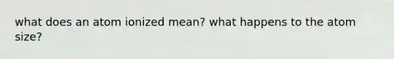 what does an atom ionized mean? what happens to the atom size?