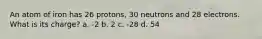 An atom of iron has 26 protons, 30 neutrons and 28 electrons. What is its charge? a. -2 b. 2 c. -28 d. 54