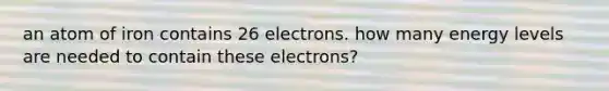 an atom of iron contains 26 electrons. how many energy levels are needed to contain these electrons?