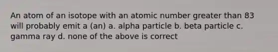 An atom of an isotope with an atomic number greater than 83 will probably emit a (an) a. alpha particle b. beta particle c. gamma ray d. none of the above is correct