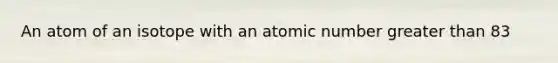 An atom of an isotope with an atomic number <a href='https://www.questionai.com/knowledge/ktgHnBD4o3-greater-than' class='anchor-knowledge'>greater than</a> 83