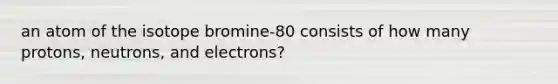 an atom of the isotope bromine-80 consists of how many protons, neutrons, and electrons?