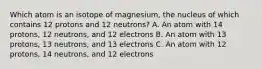 Which atom is an isotope of magnesium, the nucleus of which contains 12 protons and 12 neutrons? A. An atom with 14 protons, 12 neutrons, and 12 electrons B. An atom with 13 protons, 13 neutrons, and 13 electrons C. An atom with 12 protons, 14 neutrons, and 12 electrons