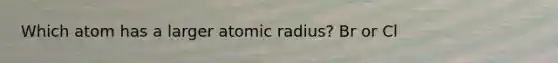 Which atom has a larger atomic radius? Br or Cl