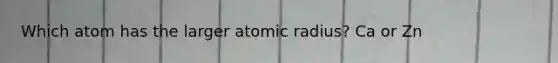 Which atom has the larger atomic radius? Ca or Zn