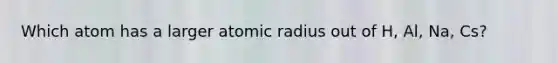 Which atom has a larger atomic radius out of H, Al, Na, Cs?