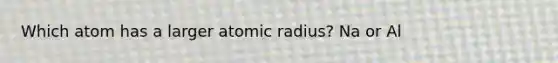 Which atom has a larger atomic radius? Na or Al