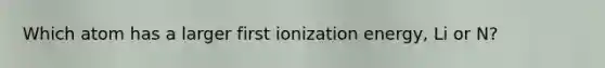 Which atom has a larger first ionization energy, Li or N?