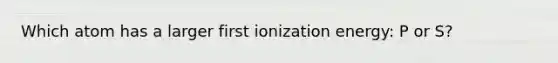 Which atom has a larger first ionization energy: P or S?