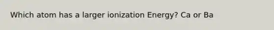 Which atom has a larger ionization Energy? Ca or Ba