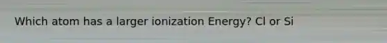 Which atom has a larger ionization Energy? Cl or Si