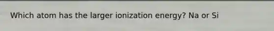 Which atom has the larger ionization energy? Na or Si