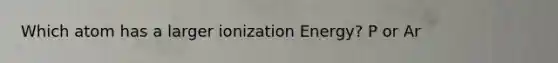 Which atom has a larger ionization Energy? P or Ar