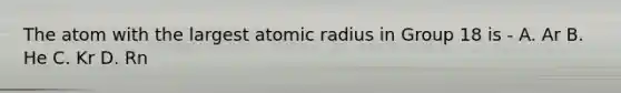 The atom with the largest atomic radius in Group 18 is - A. Ar B. He C. Kr D. Rn