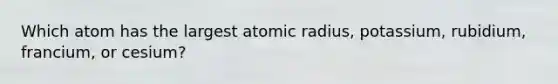 Which atom has the largest atomic radius, potassium, rubidium, francium, or cesium?