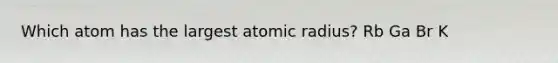 Which atom has the largest atomic radius? Rb Ga Br K