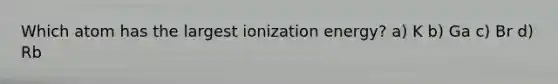 Which atom has the largest ionization energy? a) K b) Ga c) Br d) Rb